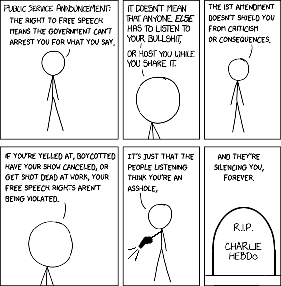 (Stick figure cartoon) Public service announcement: The right to free speech means the government can't arrest you for what you say. It doesn't mean that anyone ELSE has to listen to your bullshit, or host you while you share it. The 1st Amendment doesn't shield you from criticism or consequences. If you're yelled at, boycotted, have your show canceled, or get shot dead at work, your free speech rights aren't being violated. It's just that the people listening think you're an asshole. (Stick figure now holds a gun and fires it - presumably at someone whose speech he disapproves of). And they're silencing you, forever. (Image of a grave marked, 'R.I.P. Charlie Hebdo')