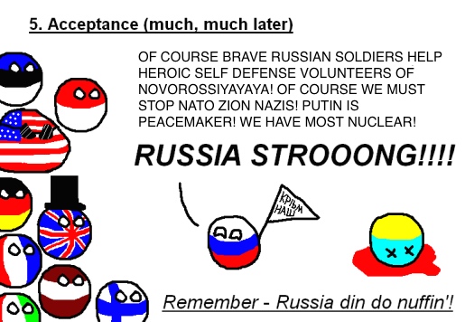 The five stages of arguing with a Russian nationalist (#5: Acceptance {much, much later}). RUSSIAN: 'OF COURSE BRAVE RUSSIAN SOLDIERS HELP HEROIC SELF-DEFENSE VOLUNTEERS OF NOVOROSSIYAYAYA! OF COURSE WE MUST STOP NATO ZION NAZIS! PUTIN IS PEACEMAKER! WE HAVE MOST NUCLEAR! RUSSIA STROOONG!!!!' Remember - Russia din do nuffin'!