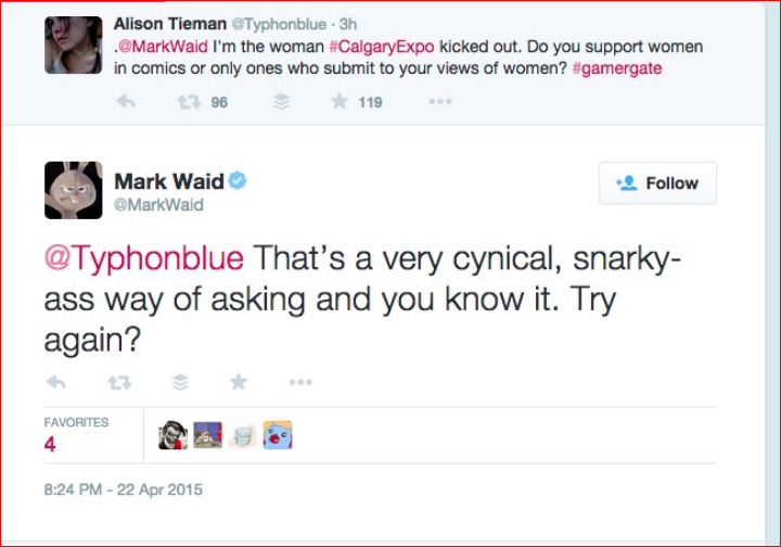 Mark Waid, misogynist. Alison Tieman: I'm the woman #CalgaryExpo kicked out. Do you support women in comics or only who submit to your views of women? Mark Waid: That's a very cynical, snarky-ass way of asking and you know it. Try again?