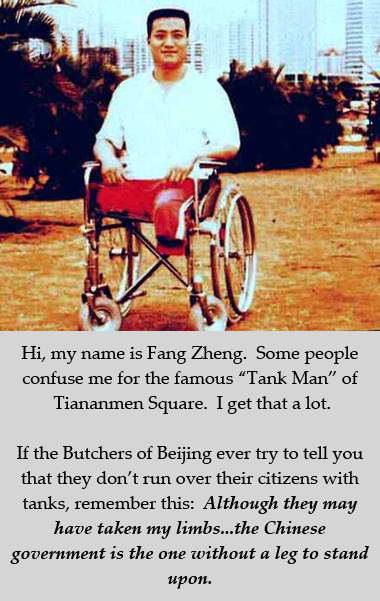 Fang Zheng, missing legs and in a wheelchair after being run over by Chinese tanks at Tiananmen Square. Not to be confused with the famous 'Tank Man' of Tiananmen Square. Hi, my name is Fang Zheng. Some people confuse me for the famous “Tank Man” of Tiananmen Square. I get that a lot. If the Butchers of Beijing ever try to tell you that they don’t run over their citizens with tanks, remember this: Although they may have taken my limbs...the Chinese government is the one without a leg to stand upon.